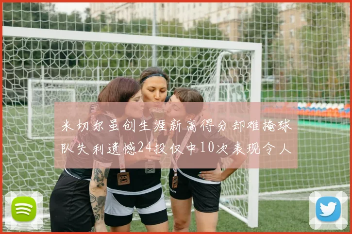 米切尔虽创生涯新高得分却难掩球队失利遗憾24投仅中10次表现令人唏嘘