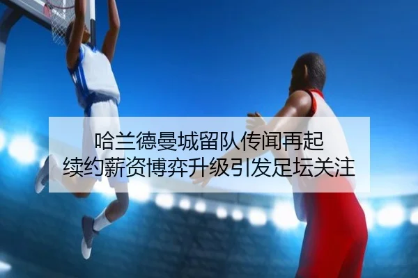 哈兰德曼城留队传闻再起 续约薪资博弈升级引发足坛关注